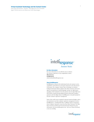 Virtual Assistant Technology and the Contact Center                                                                             7
How Next Generation “Answer” Management Can Increase
Agent Performance and Maximize Cost Advantages




                                                       For More Information
                                                       For more information on cost effective ways to enhance
                                                       the customer experience at your organization contact:
                                                       Mike Hennessy
                                                       IntelliResponse
                                                       mike.hennessy@intelliresponse.com



                                                       About IntelliResponse
                                                       IntelliResponse enhances the multi-channel sales and customer service
                                                       capabilities of hundreds of enterprise businesses and educational
                                                       institutions. The company’s Answer Suite technology is an industry
                                                       leading On Demand software platform that allows customers and service
                                                       agents to ask questions in natural language, and get one right answer -
                                                       regardless of the hundreds of ways the question may be asked. With more
                                                       than 350 live customer-facing implementations answering 70 million+
                                                       questions with One Right Answer, IntelliResponse is the gold standard in
                                                       first line customer experience management.

                                                       Some of the world’s most recognized corporate brands and higher educa-
                                                       tion institutions trust their customer experience management needs to
                                                       IntelliResponse - including ING Direct, CitiBank, Charter Communica-
                                                       tions, Computer Associates, Union Gas, Penn State University, The Ohio
                                                       State University and Harvard University Extension School. For more
                                                       information, visit www.intelliresponse.com , visit us on Twitter, Facebook,
                                                       or via our new Blog.
 