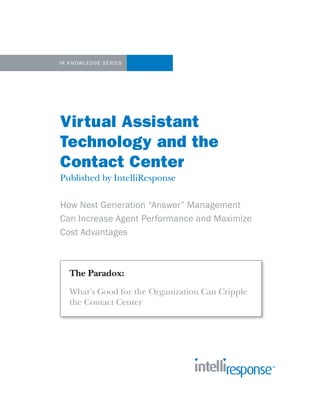 IR KNOWLEDGE SERIES




Virtual Assistant
Technology and the
Contact Center
Published by IntelliResponse

How Next Generation “Answer” Management
Can Increase Agent Performance and Maximize
Cost Advantages



   The Paradox:
   What’s Good for the Organization Can Cripple
   the Contact Center
 