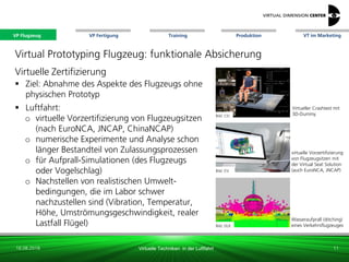 VP Flugzeug VT im Marketing
16.08.2018 Virtuelle Techniken in der Luftfahrt
VP Fertigung Training Produktion
virtuelle Vorzertifizierung
von Flugzeugsitzen mit
der Virtual Seat Solution
(auch EuroNCA, JNCAP)
Virtual Prototyping Flugzeug: funktionale Absicherung
Bild: CEI
Bild: DLR
Virtueller Crashtest mit
3D-Dummy
11
Bild: ESI
Virtuelle Zertifizierung
 Ziel: Abnahme des Aspekte des Flugzeugs ohne
physischen Prototyp
 Luftfahrt:
o virtuelle Vorzertifizierung von Flugzeugsitzen
(nach EuroNCA, JNCAP, ChinaNCAP)
o numerische Experimente und Analyse schon
länger Bestandteil von Zulassungsprozessen
o für Aufprall-Simulationen (des Flugzeugs
oder Vogelschlag)
o Nachstellen von realistischen Umwelt-
bedingungen, die im Labor schwer
nachzustellen sind (Vibration, Temperatur,
Höhe, Umströmungsgeschwindigkeit, realer
Lastfall Flügel) Bild: DLR
Wasseraufprall (ditching)
eines Verkehrsflugzeuges
VP Flugzeug
 