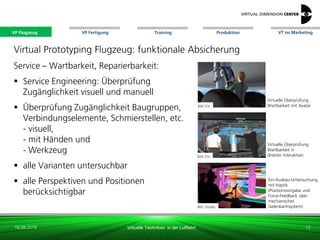 VP Flugzeug VT im Marketing
16.08.2018 Virtuelle Techniken in der Luftfahrt
VP Fertigung Training Produktion
Bild: ESI
Bild: Virtalis
Virtuelle Überprüfung
Wartbarkeit in
direkter Interaktion
Ein-Ausbau-Untersuchung
mit Haptik
(Positionsvorgabe und
Force-Feedback über
mechanisches
Gelenkarmsystem)
Bild: ESI
Virtuelle Überprüfung
Wartbarkeit mit Avatar
Virtual Prototyping Flugzeug: funktionale Absicherung
Service – Wartbarkeit, Reparierbarkeit:
 Service Engineering: Überprüfung
Zugänglichkeit visuell und manuell
 Überprüfung Zugänglichkeit Baugruppen,
Verbindungselemente, Schmierstellen, etc.
- visuell,
- mit Händen und
- Werkzeug
 alle Varianten untersuchbar
 alle Perspektiven und Positionen
berücksichtigbar
12
VP Flugzeug
 