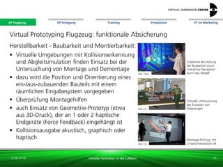 VP Flugzeug VT im Marketing
16.08.2018 Virtuelle Techniken in der Luftfahrt
VP Fertigung Training Produktion
Montage-Prüfung mit
2-Hand-Interaktion VR
Virtual Prototyping Flugzeug: funktionale Absicherung
Herstellbarkeit - Baubarkeit und Montierbarkeit:
 Virtuelle Umgebungen mit Kollisionserkennung
und Abgleitsimulation finden Einsatz bei der
Untersuchung von Montage und Demontage
 dazu wird die Position und Orientierung eines
ein-/aus-zubauenden Bauteils mit einem
räumlichen Eingabesystem vorgegeben
 Überprüfung Montagehilfen
 auch Einsatz von Geometrie-Prototyp (etwa
aus 3D-Druck), der an 1 oder 2 haptische
Endgeräte (Force Feedback) eingehängt ist
 Kollisionsausgabe akustisch, graphisch oder
haptisch
Bild: Optis
Bild: ESI
Bild: xxx
Subjektive Beurteilung
der Baubarkeit durch
interaktive Navigation
durch das Modell
Virtuelle Untersuchung
des Einsatzes von
Hebezeugen
14
Bild: ESI
VP Flugzeug
 