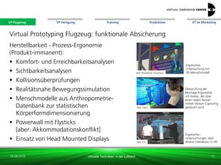 VP Flugzeug VT im Marketing
16.08.2018 Virtuelle Techniken in der Luftfahrt
VP Fertigung Training Produktion
Bild: Bharathiar University
Bild: Optis
Bild: ESI
Virtual Prototyping Flugzeug: funktionale Absicherung
Herstellbarkeit - Prozess-Ergonomie
(Produkt-immanent):
 Komfort- und Erreichbarkeitsanalysen
 Sichtbarkeitsanalysen
 Kollisionsüberprüfungen
 Realitätsnahe Bewegungssimulation
 Menschmodelle aus Anthropometrie-
Datenbank zur statistischen
Körperformdimensionierung
 Powerwall mit Flysticks
[aber: Akkommodationskonflikt]
 Einsatz von Head Mounted Displays
Ergonomie-
Untersuchungen über
direkte Interaktion in VR
15
Ergonomie-
Untersuchung mit
3D-Menschmodell
Überprüfung der
Montage-Ergonomie
mit Avatar, der über
einen realen Nutzer
mittels Motion Capturing
gesteuert wird
VP Flugzeug
 