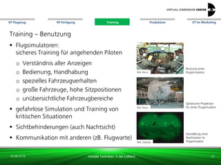 VP Flugzeug VT im Marketing
16.08.2018 Virtuelle Techniken in der Luftfahrt
VP Fertigung Training Produktion
Darstellung einer
Nachtszene im
Flugsimulator
Training – Benutzung
 Flugsimulatoren:
sicheres Training für angehenden Piloten
o Verständnis aller Anzeigen
o Bedienung, Handhabung
o spezielles Fahrzeugverhalten
o große Fahrzeuge, hohe Sitzpositionen
o unübersichtliche Fahrzeugbereiche
 gefahrlose Simulation und Training von
kritischen Situationen
 Sichtbehinderungen (auch Nachtsicht)
 Kommunikation mit anderen (zB. Flugwarte)
Bild: xxx
23
Bild: Halldale
Nutzung eines
FlugsimulatorsBild: Barco
Bild: Barco
Sphärische Projektion
für einen Flugsimulator
Training
 