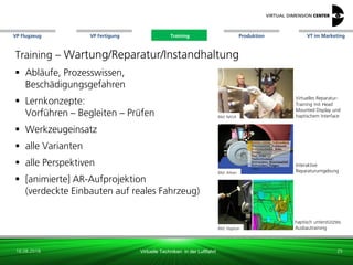 VP Flugzeug VT im Marketing
16.08.2018 Virtuelle Techniken in der Luftfahrt
VP Fertigung Training Produktion
haptisch unterstütztes
AusbautrainingBild: Haption
Virtuelles Reparatur-
Training mit Head
Mounted Display und
haptischem Interface
Interaktive
Reparaturumgebung
Training – Wartung/Reparatur/Instandhaltung
 Abläufe, Prozesswissen,
Beschädigungsgefahren
 Lernkonzepte:
Vorführen – Begleiten – Prüfen
 Werkzeugeinsatz
 alle Varianten
 alle Perspektiven
 [animierte] AR-Aufprojektion
(verdeckte Einbauten auf reales Fahrzeug)
Bild: xxx
25
Bild: NASA
Bild: Altran
Training
 