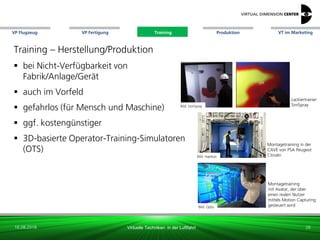 VP Flugzeug VT im Marketing
16.08.2018 Virtuelle Techniken in der Luftfahrt
VP Fertigung Training Produktion
Bild: Haption
Montagetraining in der
CAVE von PSA Peugeot
Citroën
Lackiertrainer
SimSpray
Training – Herstellung/Produktion
 bei Nicht-Verfügbarkeit von
Fabrik/Anlage/Gerät
 auch im Vorfeld
 gefahrlos (für Mensch und Maschine)
 ggf. kostengünstiger
 3D-basierte Operator-Training-Simulatoren
(OTS)
26
Bild: SimSpray
Bild: Optis
Montagetraining
mit Avatar, der über
einen realen Nutzer
mittels Motion Capturing
gesteuert wird
Training
 