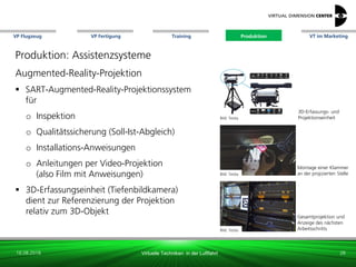 VP Flugzeug VT im Marketing
16.08.2018 Virtuelle Techniken in der Luftfahrt
VP Fertigung Training Produktion
Bild: Testia
Montage einer Klammer
an der projizierten Stelle
Bild: Testia
Gesamtprojektion und
Anzeige des nächsten
Arbeitsschritts
3D-Erfassungs- und
Projektionseinheit
Produktion: Assistenzsysteme
Augmented-Reality-Projektion
 SART-Augmented-Reality-Projektionssystem
für
o Inspektion
o Qualitätssicherung (Soll-Ist-Abgleich)
o Installations-Anweisungen
o Anleitungen per Video-Projektion
(also Film mit Anweisungen)
 3D-Erfassungseinheit (Tiefenbildkamera)
dient zur Referenzierung der Projektion
relativ zum 3D-Objekt
Bild: Testia
28
Produktion
 