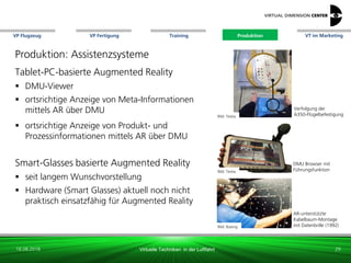 VP Flugzeug VT im Marketing
16.08.2018 Virtuelle Techniken in der Luftfahrt
VP Fertigung Training Produktion
Bild: Testia
DMU Browser mit
Führungsfunktion
Bild: Boeing
AR-unterstützte
Kabelbaum-Montage
mit Datenbrille (1992)
Verfolgung der
A350-Flügelbefestigung
Produktion: Assistenzsysteme
Tablet-PC-basierte Augmented Reality
 DMU-Viewer
 ortsrichtige Anzeige von Meta-Informationen
mittels AR über DMU
 ortsrichtige Anzeige von Produkt- und
Prozessinformationen mittels AR über DMU
Smart-Glasses basierte Augmented Reality
 seit langem Wunschvorstellung
 Hardware (Smart Glasses) aktuell noch nicht
praktisch einsatzfähig für Augmented Reality
Bild: Testia
29
Produktion
 