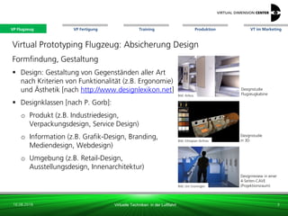 VP Flugzeug VT im Marketing
16.08.2018 Virtuelle Techniken in der Luftfahrt
VP Fertigung Training Produktion
Bild: Ethiopian Airlines
Designstudie
in 3D
Bild: Uni Groningen
Designreview in einer
4-Seiten-CAVE
(Projektionsraum)
Designstudie
Flugzeugkabine
Virtual Prototyping Flugzeug: Absicherung Design
Formfindung, Gestaltung
 Design: Gestaltung von Gegenständen aller Art
nach Kriterien von Funktionalität (z.B. Ergonomie)
und Ästhetik [nach http://www.designlexikon.net]
 Designklassen [nach P. Gorb]:
o Produkt (z.B. Industriedesign,
Verpackungsdesign, Service Design)
o Information (z.B. Grafik-Design, Branding,
Mediendesign, Webdesign)
o Umgebung (z.B. Retail-Design,
Ausstellungsdesign, Innenarchitektur)
Bild: Airbus
3
VP Flugzeug
 