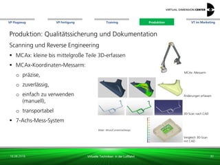 VP Flugzeug VT im Marketing
16.08.2018 Virtuelle Techniken in der Luftfahrt
VP Fertigung Training Produktion
Bild: xxx
Änderungen erfassen
Vergleich 3D-Scan
mit CAD
MCAx -Messarm
Produktion: Qualitätssicherung und Dokumentation
Scanning und Reverse Engineering
 MCAx: kleine bis mittelgroße Teile 3D-erfassen
 MCAx-Koordinaten-Messarm:
o präzise,
o zuverlässig,
o einfach zu verwenden
(manuell),
o transportabel
 7-Achs-Mess-System
30
3D-Scan nach CAD
Bilder: Altran/CenterlineDesign
Produktion
 