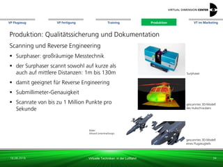 VP Flugzeug VT im Marketing
16.08.2018 Virtuelle Techniken in der Luftfahrt
VP Fertigung Training Produktion
gescanntes 3D-Modell
des Hubschraubers
Bilder:
Altran/CenterlineDesign
gescanntes 3D-Modell
eines Flugzeugteils
Surphaser
Produktion: Qualitätssicherung und Dokumentation
Scanning und Reverse Engineering
 Surphaser: großräumige Messtechnik
 der Surphaser scannt sowohl auf kurze als
auch auf mittlere Distanzen: 1m bis 130m
 damit geeignet für Reverse Engineering
 Submillimeter-Genauigkeit
 Scanrate von bis zu 1 Million Punkte pro
Sekunde
34
Produktion
 