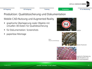 VP Flugzeug VT im Marketing
16.08.2018 Virtuelle Techniken in der Luftfahrt
VP Fertigung Training Produktion
Marker-Positionen
Bilder:
Altran/CenterlineDesign
graphische Überlagerung
reale Perspektive und
3D-Computergraphik
Marker
Produktion: Qualitätssicherung und Dokumentation
Mobile CAD-Nutzung und Augmented Reality
 graphische Überlagerung realer Objekte mit
virtuellen 3D-Daten für Qualitätssicherung
 für Dokumentation: Screenshots
 papierlose Montage
35
Produktion
 