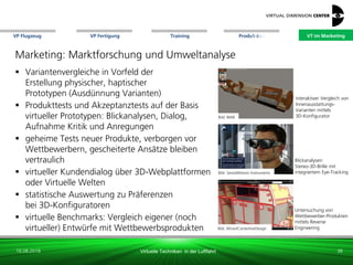 VP Flugzeug VT im Marketing
16.08.2018 Virtuelle Techniken in der Luftfahrt
VP Fertigung Training Produktion
Blickanalysen:
Stereo-3D-Brille mit
integriertem Eye-TrackingBild: SensoMotoric Instruments
Untersuchung von
Wettbewerber-Produkten
mittels Reverse
Engineering
interaktiver Vergleich von
Innenausstattungs-
Varianten mittels
3D-Konfigurator
Marketing: Marktforschung und Umweltanalyse
 Variantenvergleiche in Vorfeld der
Erstellung physischer, haptischer
Prototypen (Ausdünnung Varianten)
 Produkttests und Akzeptanztests auf der Basis
virtueller Prototypen: Blickanalysen, Dialog,
Aufnahme Kritik und Anregungen
 geheime Tests neuer Produkte, verborgen vor
Wettbewerbern, gescheiterte Ansätze bleiben
vertraulich
 virtueller Kundendialog über 3D-Webplattformen
oder Virtuelle Welten
 statistische Auswertung zu Präferenzen
bei 3D-Konfiguratoren
 virtuelle Benchmarks: Vergleich eigener (noch
virtueller) Entwürfe mit Wettbewerbsprodukten Bild: Altran/CenterlineDesign
38
Bild: NIAR
VT im Marketing VT im Marketing
 