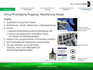 VP Flugzeug VT im Marketing
16.08.2018 Virtuelle Techniken in der Luftfahrt
VP Fertigung Training Produktion
Bild: Fraunhofer IPK
Bild: Immersion
Klappen-Simulator:
Programmierung Kraft-
Weg-Verhalten
Programmierbarer
Drehregler
Bedienschnittstelle
Virtual Prototyping Flugzeug: Absicherung Design
Haptik
 Qualitätsanmutung durch Haptik
 Anforderung: „blinde“ Bedienung (-> Blickabwendung)
 zentral:
o haptische Rückmeldung während Betätigung und
o Gewinnung ergonomisch verwertbarer Daten
zum Design von Betätigungshaptik
 haptisch freie programmierbare Schnittstellen erhältlich
 dort Drehknöpfe per Stecksystem auswechselbar
 Test des Einflusses von Knopf-Größe,
-Gewicht, -Form und -Materialität auf
das jeweilige Bedienverhalten
4
Bilder: Immersion
VP Flugzeug
 