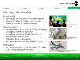 VP Flugzeug VT im Marketing
16.08.2018 Virtuelle Techniken in der Luftfahrt
VP Fertigung Training Produktion
Designdarstellung im
FlugzeugbauBild: ESI
Bild: bitmanagement
Produktkonfiguration
in 3D
Bild: ESI
Virtuelle Entwicklung
bei Boeing
Marketing: Marketing-Mix
Produktpolitik:
 Verfolgung Zielsetzungen Virtual Engineering
 längere Verfolgung erfolgversprechender
Produktvarianten in der Entwicklung
Kommunikation:
 Versorgung von Print, Web, PoS, Digital Signage,
Messepräsenz mit 3D-Daten für:
 (interaktive, animierte, kundenspezifische,
multimodale) Präsentation
 Reduktion Time-to-Campaign
 Reduktion Kosten für Cross Media Content
Distribution:
 Verkaufsunterstützung mit Virtuellen Techniken
(z. B. Konfiguration, Immersion)
41
VT im Marketing
 