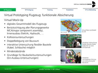 VP Flugzeug VT im Marketing
16.08.2018 Virtuelle Techniken in der Luftfahrt
VP Fertigung Training Produktion
Virtual Mock-Up-Modell
für VR
Virtual Prototyping Flugzeug: funktionale Absicherung
Virtual Mock-Up
 digitales Gesamtmodell des Flugzeugs
 Berücksichtigung aller Planungsgewerke
MCA(major component assembly),
Innenausbau Elektrik, Hydraulik, …
 Kollisionsuntersuchungen
 Doppelbelegung von Bauraum
 interaktive Untersuchung flexibler Bauteile
(Kabel, Schläuche) möglich
 Mindestabstände
 Grundlage für Baubarkeitsuntersuchungen
(Ein-Ausbau-Untersuchungen)
Bild: Embraer
Bild: ESI
Bild: ESI
Interaktive Untersuchung
flexibler Bauteile (Kabel,
Schläuche) vor einer
VR-Powerwall
Interaktive
Schnittebenen-Führung
zur Untersuchung der
Bauräume
5
VP Flugzeug
 