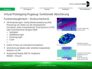 VP Flugzeug VT im Marketing
16.08.2018 Virtuelle Techniken in der Luftfahrt
VP Fertigung Training Produktion
Virtuelle Vogelschlag-
Untersuchung
Virtual Prototyping Flugzeug: funktionale Absicherung
Funktionstauglichkeit – Strukturmechanik
 VR-Anwendungen: häufig Weiterverarbeitung (Post
Processing) von Daten aus der physikalischen
Simulation, etwa Computational Fluid Dynamics (CFD)
oder Finite-Elemente-Analyse (FEM)
o Steifigkeit
o Stoßbelastungen
o Schwingungen
o Crash
o …
 starker Einsatz von Interaktionsmetaphern
 Unterstützung lokales oder verteiltes kooperatives
Arbeiten mit VR
 Augmented Reality (AR) für Vergleiche
Modell – Versuch
Bild: CEI
Bild: Lauer & Weiss
Bild: ITV Denkendorf
Festigkeitssimulation
von Schraubverbindungen
Simulation einer biaxialen
Zugbelastung eines
Gewebes:
für den Einsatz von
Verbundwerkstoffen
6
VP Flugzeug
 