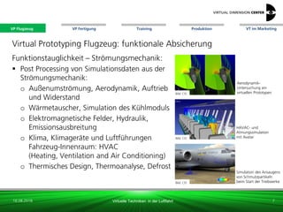VP Flugzeug VT im Marketing
16.08.2018 Virtuelle Techniken in der Luftfahrt
VP Fertigung Training Produktion
Bild: CEI
Simulation des Ansaugens
von Schmutzpartikeln
beim Start der Triebwerke
Virtual Prototyping Flugzeug: funktionale Absicherung
Funktionstauglichkeit – Strömungsmechanik:
 Post Processing von Simulationsdaten aus der
Strömungsmechanik:
o Außenumströmung, Aerodynamik, Auftrieb
und Widerstand
o Wärmetauscher, Simulation des Kühlmoduls
o Elektromagnetische Felder, Hydraulik,
Emissionsausbreitung
o Klima, Klimageräte und Luftführungen
Fahrzeug-Innenraum: HVAC
(Heating, Ventilation and Air Conditioning)
o Thermisches Design, Thermoanalyse, Defrost
Aerodynamik-
Untersuchung am
virtuellen Prototypen
HAVAC- und
Atmungssimulation
mit Avatar
7
Bild: xx
Bild: CEI
Bild: CEI
VP Flugzeug
 