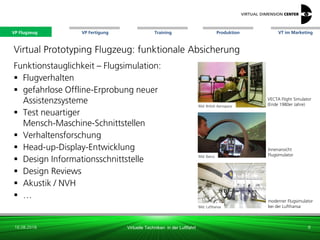 VP Flugzeug VT im Marketing
16.08.2018 Virtuelle Techniken in der Luftfahrt
VP Fertigung Training Produktion
Bild: Barco
Bild: Lufthansa
moderner Flugsimulator
bei der Lufthansa
Virtual Prototyping Flugzeug: funktionale Absicherung
Funktionstauglichkeit – Flugsimulation:
 Flugverhalten
 gefahrlose Offline-Erprobung neuer
Assistenzsysteme
 Test neuartiger
Mensch-Maschine-Schnittstellen
 Verhaltensforschung
 Head-up-Display-Entwicklung
 Design Informationsschnittstelle
 Design Reviews
 Akustik / NVH
 …
Bild: British Aerospace
VECTA Flight Simulator
(Ende 1980er Jahre)
8
Innenansicht
Flugsimulator
VP Flugzeug
 