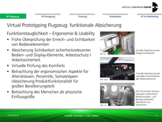 VP Flugzeug VT im Marketing
16.08.2018 Virtuelle Techniken in der Luftfahrt
VP Fertigung Training Produktion
ESIs Virtual Seat Solution:
Evaluation Sitzkomfort,
Bewertung Bein- und
Bewegungsfreiheit,
Absorption von
Vibrationen
Virtuelle Absicherung der
Display-Sichtbarkeit
Virtuelle Absicherung der
manuellen Erreichbarkeit
aller Bedienelemente
Bild: ESI
Bild: ESI
Bild: Optis
Virtual Prototyping Flugzeug: funktionale Absicherung
Funktionstauglichkeit – Ergonomie & Usability
 Frühe Überprüfung der Erreich- und Sichtbarkeit
von Bedienelementen
 Absicherung Sichtbarkeit sicherheitsrelevanter
Bedien- und Display-Elemente, Arbeitsschutz /
Arbeitssicherheit
 Virtuelle Prüfung des Komforts
 Betrachtung der ergonomischen Aspekte für
Altersklassen, Perzentile, Somatotypen
(Absicherung Produktfunktionalität für
großen Bevölkerungsteil)
 Betrachtung des Menschen als physische
Einflussgröße
9
VP Flugzeug
 