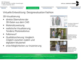 VDC-Whitepaper
Virtuelle Techniken in textilen Anwendungen
2. Version Dezember 2013
Übersicht

Physikalische Simulation

Virtuelle Entwicklung
Virtuelle Entwicklung

Textilmaschinenbau

Digitale Präsentation

Zusammenfassung

Virtuelle Entwicklung: Designevaluation Fashion
3D-Visualisierung
 direkte Übernahme der
3D-Daten aus dem CAD
 Materialzuweisung
 realistische Visualisierung;
Tendenz Photorealismus
 Faltenwurf
 Qualitätssicherung: Vergleich
möglich zwischen realem und
digitalem Musterteil
 erste Möglichkeiten zur Inszenierung

Bild: Human Solutions

Simulation Faltenwurf:
Zusammenspiel
Schnitt, Stoff, Körper

Bild: Human Solutions

Qualitätssicherung:
Vergleich digitaler
Entwurf und realer
Prototyp

Bild: Human Solutions

Inszenierung der
Bekleidungsstücke:
Kombination und
Hintergrund

© Kompetenzzentrum Virtuelle Realität und Kooperatives Engineering w. V. – Virtual Dimension Center VDC

10

 