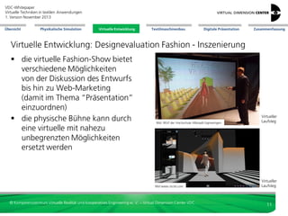 VDC-Whitepaper
Virtuelle Techniken in textilen Anwendungen
2. Version Dezember 2013
Übersicht

Physikalische Simulation

Virtuelle Entwicklung
Virtuelle Entwicklung

Textilmaschinenbau

Digitale Präsentation

Zusammenfassung

Virtuelle Entwicklung: Designevaluation Fashion - Inszenierung
 die virtuelle Fashion-Show bietet
verschiedene Möglichkeiten
von der Diskussion des Entwurfs
bis hin zu Web-Marketing
(damit im Thema “Präsentation”
einzuordnen)
 die physische Bühne kann durch
eine virtuelle mit nahezu
unbegrenzten Möglichkeiten
ersetzt werden

Bild: IRGP der Hochschule Albstadt-Sigmaringen

Bild www.clo3d.com

© Kompetenzzentrum Virtuelle Realität und Kooperatives Engineering w. V. – Virtual Dimension Center VDC

Virtueller
Laufsteg

Virtueller
Laufsteg

11

 