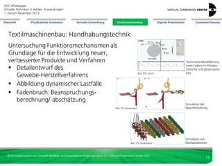 VDC-Whitepaper
Virtuelle Techniken in textilen Anwendungen
2. Version Dezember 2013
Übersicht

Physikalische Simulation

Virtuelle Entwicklung

Textilmaschinenbau

Digitale Präsentation

Zusammenfassung

Textilmaschinenbau: Handhabungstechnik
Untersuchung Funktionsmechanismen als
Grundlage für die Entwicklung neuer,
verbesserter Produkte und Verfahren
 Detailentwurf des
Gewebe-Herstellverfahrens
 Abbildung dynamischer Lastfälle
 Fadenbruch: Beanspruchungsberechnung/-abschätzung

Bild: ETH Zürich

Bild: ITV Denkendorf

Bild: ITV Denkendorf

© Kompetenzzentrum Virtuelle Realität und Kooperatives Engineering w. V. – Virtual Dimension Center VDC

Technische Modellierung
eines Fadens im Prozess:
statische und dynamische
Last

Simulation der
Maschenbildung

Simulation von
Multiaxialwirken

12

 