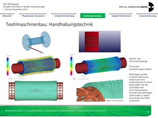 VDC-Whitepaper
Virtuelle Techniken in textilen Anwendungen
2. Version Dezember 2013
Übersicht

Physikalische Simulation

Virtuelle Entwicklung

Textilmaschinenbau

Digitale Präsentation

Zusammenfassung

Textilmaschinenbau: Handhabungstechnik

Wickel- und
Schrumpfvorgänge
ITV-SpulenGenerierungssimulation:

Bilder: ITV Denkendorf

© Kompetenzzentrum Virtuelle Realität und Kooperatives Engineering w. V. – Virtual Dimension Center VDC

Fadenlagen werden
zunächst näherungsweise durch eine
mathematische Funktion
beschrieben. Bei der
anschließenden
Schrumpfsimulation
kommen die Fadenlagen
aufeinander zu liegen
und pressen die Hülse
zusammen.

13

 