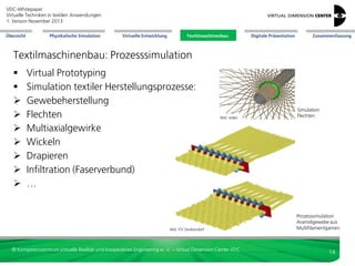 VDC-Whitepaper
Virtuelle Techniken in textilen Anwendungen
2. Version Dezember 2013
Übersicht

Physikalische Simulation

Virtuelle Entwicklung

Textilmaschinenbau

Digitale Präsentation

Zusammenfassung

Textilmaschinenbau: Prozesssimulation










Virtual Prototyping
Simulation textiler Herstellungsprozesse:
Gewebeherstellung
Flechten
Multiaxialgewirke
Wickeln
Drapieren
Infiltration (Faserverbund)
…

Bild: reden

Bild: ITV Denkendorf

© Kompetenzzentrum Virtuelle Realität und Kooperatives Engineering w. V. – Virtual Dimension Center VDC

Simulation
Flechten

Prozesssimulation
Aramidgewebe aus
Multifilamentgarnen

14

 