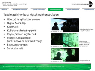 VDC-Whitepaper
Virtuelle Techniken in textilen Anwendungen
2. Version Dezember 2013
Übersicht

Physikalische Simulation

Virtuelle Entwicklung

Textilmaschinenbau

Digitale Präsentation

Zusammenfassung

Textilmaschinenbau: Maschinenkonstruktion
Überprüfung Funktionsweise
Digital Mock-Up
Kinematik
Kollisionen/Freigängigkeit
Physik, Steuerungstechnik
Prozess-Simulatoren:
Funktionsweise des Werkzeugs
 Beanspruchungen
 Servicebarkeit







Bild: Oerlikon/ESI-IC.IDO

Überblick Gesamtanlage
in VR; Teamarbeit

Bild: Oerlikon/ESI-IC.IDO

Abschätzung
Größenverhältnisse
Blick in sämtliche
Komponenten

Bild: Oerlikon/ESI-IC.IDO

Designreview in VR

© Kompetenzzentrum Virtuelle Realität und Kooperatives Engineering w. V. – Virtual Dimension Center VDC

16

 