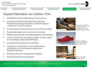 VDC-Whitepaper
Virtuelle Techniken in textilen Anwendungen
2. Version Dezember 2013
Übersicht

Physikalische Simulation

Virtuelle Entwicklung

Textilmaschinenbau

Digitale Präsentation

Zusammenfassung

Textilmaschinenbau: Training
3D-Animation für
Trainingszwecke:
Verständnis
Nähprozess und
Funktionsweise
Nähmaschine

Bild: Lightshape

© Kompetenzzentrum Virtuelle Realität und Kooperatives Engineering w. V. – Virtual Dimension Center VDC

19

 