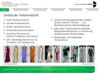VDC-Whitepaper
Virtuelle Techniken in textilen Anwendungen
2. Version Dezember 2013
Übersicht

Physikalische Simulation

Virtuelle Entwicklung

Textilmaschinenbau

Digitale Präsentation

Zusammenfassung

Umfeld der Textilwirtschaft
 hoher Konkurrenzdruck
 schnelle Produktwechsel
 großer Variantenreichtum
 emotionale Konsumprodukte

 räumliche Trennung von
Entwurf, Produktion und Verkauf
 sehr aufwändige Berechnung für
Simulation und Visualisierung

 zahlreiche Fertigungsmethoden (Weben,
Stricken, Wirken, Flechten, …) zur
Herstellung textiler Flächen/Halbzeuge
 jeder dieser Prozesse besitzt zahlreiche
Möglichkeiten/Parameter zur Gestaltung/
Ausführung des Strukturaufbaus
 langwieriges und kostspieliges
Trial-and-Error

Bild: Adabala 2003 et al.

© Kompetenzzentrum Virtuelle Realität und Kooperatives Engineering w. V. – Virtual Dimension Center VDC

Bild: www.clo3d.com

2

 