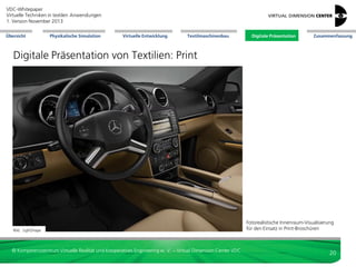 VDC-Whitepaper
Virtuelle Techniken in textilen Anwendungen
2. Version Dezember 2013
Übersicht

Physikalische Simulation

Virtuelle Entwicklung

Textilmaschinenbau

Digitale Präsentation

Zusammenfassung

Digitale Präsentation von Textilien: Print


3D-Modell für High-End-Renderings: Photorealismus



Erstellung von Marketingmaterial bereits während
Produktentwicklungsprozess (Basis: digitale Prototypen)
-> Reduktion Time-to-Campaign
Vermeidung teurer Foto-Shootings an weit entfernten Orten




Bild: VDC

Fashion: realistische
Präsentation Material,
Form, Deformation
durch RTT

Möbel: Darstellung
Polster, Teppich

Produktänderungen leicht und schnell nachziehbar
Wiederverwendung der 3D-Umgebungsdaten bei Re-Designs



Bild: Wurzel-Medien

Bild: WurzelMedien



Automotive: Sitzbezüge,
Bezüge Innenraum,
realistische Farb- und
Reflexionseigenschaften

nicht nur Präsentation des Designs möglich, sondern explizit
der Technologie; Explosionsdarstellungen



schwierige Kamerapositionen einnehmbar



Transparenz, Ein-/Ausblicke: neue Einblicke bieten;
Verborgenes und Funktionsweise zeigen (etwa
Membranfunktionen)



Darstellung Zukunft / Vergangenheit; Vergleich



leichtere Geheimhaltung Prototypen

© Kompetenzzentrum Virtuelle Realität und Kooperatives Engineering w. V. – Virtual Dimension Center VDC

20

 