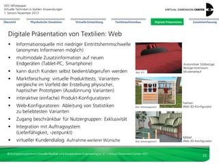 VDC-Whitepaper
Virtuelle Techniken in textilen Anwendungen
2. Version Dezember 2013
Übersicht

Physikalische Simulation

Virtuelle Entwicklung

Textilmaschinenbau

Digitale Präsentation

Zusammenfassung

Digitale Präsentation von Textilien: Film
 Video-Extraktion aus 3D-Daten
 multimodale (z. B. Sound)
Zusatzinformation einsetzbar
Bild: VDC

Bild: WurzelMedien

Fashion: dynamisches
Verhalten von Kleidung

Bild: LightShape

 nutzbar auf modernen Endgeräten
(Tablet-PC, Smartphone)

Automotive: Lage, Form
und Farbe von Nähten
durch RTT

Möbel: Anreicherung
von 3D-Szenen mit
textilen Elementen

 kann durch Kunden selbst bedient/
abgerufen werden (ohne 3D-Erfahrung)
 Animationen und dynamische
Kamerafahrten

© Kompetenzzentrum Virtuelle Realität und Kooperatives Engineering w. V. – Virtual Dimension Center VDC

22

 
