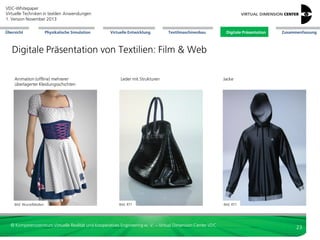 VDC-Whitepaper
Virtuelle Techniken in textilen Anwendungen
2. Version Dezember 2013
Übersicht

Physikalische Simulation

Virtuelle Entwicklung

Textilmaschinenbau

Digitale Präsentation

Zusammenfassung

Digitale Präsentation von Textilien: Web


Informationsquelle mit niedriger Eintrittshemmschwelle
(anonymes Informieren möglich)



multimodale Zusatzinformation auf neuen
Endgeräten (Tablet-PC, Smartphone)



kann durch Kunden selbst bedient/abgerufen werden



Web-Konfiguratoren: Ableitung von Statistiken
zu beliebtesten Varianten



virtueller Kundendialog: Aufnahme weiterer Wünsche

Bild: bitmanagement

Integration mit Auftragssystem
(Lieferfähigkeit, -zeitpunkt)



Möbel:
Web-3D-Konfigurator

Zugang beschränkbar für Nutzergruppen: Exklusivität



Fashion:
Web-3D-Konfigurator

interaktive (einfache) Produkt-Konfiguratoren



Bild: bitmanagement

Marktforschung: virtuelle Produkttests. Variantenvergleiche im Vorfeld der Erstellung physischer,
haptischer Prototypen (Ausdünnung Varianten)



Bild: VDC

Automotive: Sitzbezüge,
Bezüge Innenraum:
Musterverlauf bei RTT

© Kompetenzzentrum Virtuelle Realität und Kooperatives Engineering w. V. – Virtual Dimension Center VDC

23

 