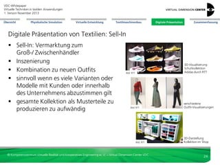 VDC-Whitepaper
Virtuelle Techniken in textilen Anwendungen
2. Version Dezember 2013
Übersicht

Physikalische Simulation

Virtuelle Entwicklung

Textilmaschinenbau

Digitale Präsentation

Zusammenfassung

Digitale Präsentation von Textilien: Film & Web
Animation (offline) mehrerer
überlagerter Kleidungsschichten

Bild: WurzelMedien

3D-Visualisierung Leder
mit Strukturen bei RTT

Bild: VDC

© Kompetenzzentrum Virtuelle Realität und Kooperatives Engineering w. V. – Virtual Dimension Center VDC

3D-Visualisierung
Jacke bei RTT

Bild: VDC

24

 