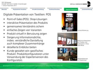 VDC-Whitepaper
Virtuelle Techniken in textilen Anwendungen
2. Version Dezember 2013
Übersicht

Physikalische Simulation

Virtuelle Entwicklung

Textilmaschinenbau

Digitale Präsentation

Zusammenfassung

Digitale Präsentation von Textilien: Sell-In
 Sell-In: Vermarktung zum
Groß-/ Zwischenhändler
 Inszenierung
 Kombination zu neuen Outfits
 sinnvoll wenn es viele Varianten oder
Modelle mit Kunden oder innerhalb
des Unternehmens abzustimmen gilt
 gesamte Kollektion als Musterteile zu
produzieren zu aufwändig

Bild: VDC

Bild: VDC

Bild: VDC

© Kompetenzzentrum Virtuelle Realität und Kooperatives Engineering w. V. – Virtual Dimension Center VDC

3D-Visualisierung
Schuhkollektion
Adidas durch RTT

verschiedene
Outfit-Visualisierungen
durch RTT

3D-Darstellung
Kollektion im
Shop durch RTT

25

 