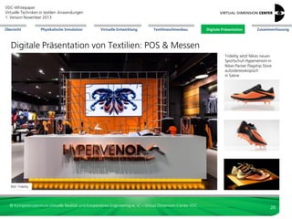 VDC-Whitepaper
Virtuelle Techniken in textilen Anwendungen
2. Version Dezember 2013
Übersicht

Physikalische Simulation

Virtuelle Entwicklung

Textilmaschinenbau

Digitale Präsentation

Zusammenfassung

Digitale Präsentation von Textilien: POS
Point-of-Sales (POS): Shop-Lösungen
interaktive Präsentation des Produkts
gemeinsames Verständnis sichern
einfaches Zeigen von Varianten
Produkt virtuell in Benutzung zeigen
Steigerung Informationsdichte,
insbes. verständliche Darstellung
auch komplexer Zusammenhänge
 detaillierte Einblicke bieten
 Kunde gestaltet sein spezifisches
Produkt: Produktkonfiguratoren unter
Verwendung der Expertenversion des
Konfigurators







Bild: VDC

Verkaufsförderung
Demo durch RTT

Bild: VDC

Bildschirm-Präsentation
von Textilien und
Lederwaren in Shop
oder Messe

Bild: VDC

Multimediaeinsatz
im Shopkontext

© Kompetenzzentrum Virtuelle Realität und Kooperatives Engineering w. V. – Virtual Dimension Center VDC

26

 