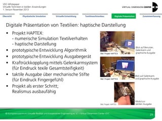VDC-Whitepaper
Virtuelle Techniken in textilen Anwendungen
2. Version Dezember 2013
Übersicht

Physikalische Simulation

Virtuelle Entwicklung

Textilmaschinenbau

Digitale Präsentation

Zusammenfassung

Digitale Präsentation von Textilien: Augmented Reality
Integration Fashion
mit Augmented Reality
und Sozialen Medien:
Überlagerung KameraBild (Person) mit
digitalem 3D-Kleid

Auswahl über Gestenerkennung

Bild: Zugara.com

Bild: Fitnect

© Kompetenzzentrum Virtuelle Realität und Kooperatives Engineering w. V. – Virtual Dimension Center VDC

29

 