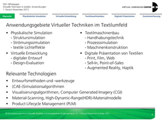 VDC-Whitepaper
Virtuelle Techniken in textilen Anwendungen
2. Version Dezember 2013
Übersicht

Physikalische Simulation

Virtuelle Entwicklung

Textilmaschinenbau

Digitale Präsentation

Zusammenfassung

Anwendungsgebiete Virtueller Techniken im Textilumfeld
 Physikalische Simulation
- Struktursimulation
- Strömungssimulation
- textile Lichteffekte
 Virtuelle Entwicklung
- digitaler Entwurf
- Design-Evaluation

Relevante Technologien






 Textilmaschinenbau
- Handhabungstechnik
- Prozesssimulation
- Maschinenkonstruktion
- Training
 Digitale Präsentation von Textilien
- Print, Film, Web
- Sell-In, Point-of-Sales
- Augmented Reality, Haptik

Entwurfsmethoden und -werkzeuge
(CAE-)Simulationsalgorithmen
Visualisierungsalgorithmen, Computer Generated Imagery (CGI)
Material-Scanning, High-Dynamic-Range(HDR)-Materialmodelle
Product Lifecycle Management (PLM)

© Kompetenzzentrum Virtuelle Realität und Kooperatives Engineering w. V. – Virtual Dimension Center VDC

3

 