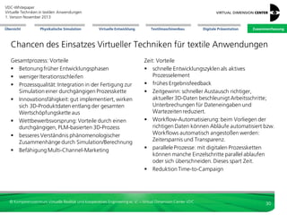 VDC-Whitepaper
Virtuelle Techniken in textilen Anwendungen
2. Version Dezember 2013
Übersicht

Physikalische Simulation

Virtuelle Entwicklung

Textilmaschinenbau

Digitale Präsentation

Zusammenfassung

Digitale Präsentation von Textilien: haptische Darstellung
 Projekt HAPTEX:
- numerische Simulation Textilverhalten
- haptische Darstellung
 prototypische Entwicklung Algorithmik
 prototypische Entwicklung Ausgabegerät
 Kraftrückkopplung mittels Gelenkarmsystem
(für Eindruck texile Gesamtsteifigkeit)
 taktile Ausgabe über mechanische Stifte
(für Eindruck Fingergefühl)
 Projekt als erster Schritt;
Realismus ausbaufähig

Bild: Projekt HAPTEX

Blick auf Benutzer,
Gelenkarm und
graphische Ausgabe

Bild: Projekt HAPTEX

Blick auf Gelenkarm
und graphische Ausgabe

Bild: Projekt HAPTEX

Modul zur
taktilen Ausgabe

© Kompetenzzentrum Virtuelle Realität und Kooperatives Engineering w. V. – Virtual Dimension Center VDC

30

 