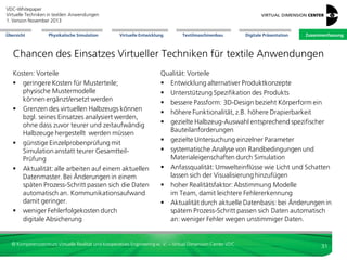 VDC-Whitepaper
Virtuelle Techniken in textilen Anwendungen
2. Version Dezember 2013
Übersicht

Physikalische Simulation

Virtuelle Entwicklung

Textilmaschinenbau

Digitale Präsentation

Zusammenfassung

Chancen des Einsatzes Virtueller Techniken für textile Anwendungen
Gesamtprozess: Vorteile
 Betonung früher Entwicklungsphasen
 weniger Iterationsschleifen
 Prozessqualität: Integration in der Fertigung zur
Simulation einer durchgängigen Prozesskette
 Innovationsfähigkeit: gut implementiert, wirken
sich 3D-Produktdaten entlang der gesamten
Wertschöpfungskette aus
 Wettbewerbsvorsprung: Vorteile durch einen
durchgängigen, PLM-basierten 3D-Prozess
 besseres Verständnis phänomenologischer
Zusammenhänge durch Simulation/Berechnung
 Befähigung Multi-Channel-Marketing

Zeit: Vorteile
 schnelle Entwicklungszyklen als aktives
Prozesselement
 frühes Ergebnisfeedback
 Zeitgewinn: schneller Austausch richtiger,
aktueller 3D-Daten beschleunigt Arbeitsschritte;
Unterbrechungen für Dateneingaben und
Wartezeiten reduziert.
 Workflow-Automatisierung: beim Vorliegen der
richtigen Daten können Abläufe automatisiert bzw.
Workflows automatisch angestoßen werden:
Zeitersparnis und Transparenz.
 parallele Prozesse: mit digitalen Prozessketten
können manche Einzelschritte parallel ablaufen
oder sich überschneiden. Dieses spart Zeit.
 Reduktion Time-to-Campaign

© Kompetenzzentrum Virtuelle Realität und Kooperatives Engineering w. V. – Virtual Dimension Center VDC

31

 