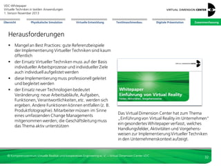 VDC-Whitepaper
Virtuelle Techniken in textilen Anwendungen
2. Version Dezember 2013
Übersicht

Physikalische Simulation

Virtuelle Entwicklung

Textilmaschinenbau

Digitale Präsentation

Zusammenfassung

Chancen des Einsatzes Virtueller Techniken für textile Anwendungen
Kosten: Vorteile
 geringere Kosten für Musterteile;
physische Mustermodelle
können ergänzt/ersetzt werden
 Grenzen des virtuellen Halbzeugs können
bzgl. seines Einsatzes analysiert werden,
ohne dass zuvor teurer und zeitaufwändig
Halbzeuge hergestellt werden müssen
 günstige Einzelprobenprüfung mit
Simulation anstatt teurer GesamtteilPrüfung
 Aktualität: alle arbeiten auf einem aktuellen
Datenmaster. Bei Änderungen in einem
späten Prozess-Schritt passen sich die Daten
automatisch an. Kommunikationsaufwand
damit geringer.
 weniger Fehlerfolgekosten durch
digitale Absicherung

Qualität: Vorteile
 Entwicklung alternativer Produktkonzepte
 Unterstützung Spezifikation des Produkts
 bessere Passform: 3D-Design bezieht Körperform ein
 höhere Funktionalität, z.B. höhere Drapierbarkeit
 gezielte Halbzeug-Auswahl entsprechend spezifischer
Bauteilanforderungen
 gezielte Untersuchung einzelner Parameter
 systematische Analyse von Randbedingungen und
Materialeigenschaften durch Simulation
 Anfassqualität: Umwelteinflüsse wie Licht und Schatten
lassen sich der Visualisierung hinzufügen
 hoher Realitätsfaktor: Abstimmung Modelle
im Team, damit leichtere Fehlererkennung
 Aktualität durch aktuelle Datenbasis: bei Änderungen in
spätem Prozess-Schritt passen sich Daten automatisch
an: weniger Fehler wegen unstimmiger Daten.

© Kompetenzzentrum Virtuelle Realität und Kooperatives Engineering w. V. – Virtual Dimension Center VDC

32

 