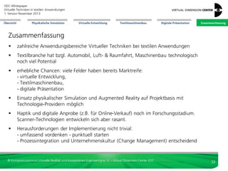 VDC-Whitepaper
Virtuelle Techniken in textilen Anwendungen
2. Version Dezember 2013
Übersicht

Physikalische Simulation

Virtuelle Entwicklung

Textilmaschinenbau

Digitale Präsentation

Zusammenfassung

Herausforderungen







Mangel an Best Practices: gute Referenzbeispiele
der Implementierung Virtueller Techniken sind kaum
öffentlich
der Einsatz Virtueller Techniken muss auf der Basis
individueller Arbeitsprozesse und individueller Ziele
auch individuell aufgegleist werden
diese Implementierung muss professionell geleitet
und begleitet werden
der Einsatz neuer Technologien bedeutet
Veränderung: neue Arbeitsabläufe, Aufgaben,
Funktionen, Verantwortlichkeiten, etc. werden sich
ergeben. Andere Funktionen können entfallen (z. B.
Produktfotographie). Mitarbeiter müssen im Sinne
eines umfassenden Change Managements
mitgenommen werden; die Geschäftsleitung muss
das Thema aktiv unterstützen

Das Virtual Dimension Center hat zum Thema
„Einführung von Virtual Reality im Unternehmen“
ein gesondertes Whitepaper verfasst, welches
Handlungsfelder, Aktivitäten und Vorgehensweisen zur Implementierung Virtueller Techniken
in den Unternehmenskontext aufzeigt.

© Kompetenzzentrum Virtuelle Realität und Kooperatives Engineering w. V. – Virtual Dimension Center VDC

33

 
