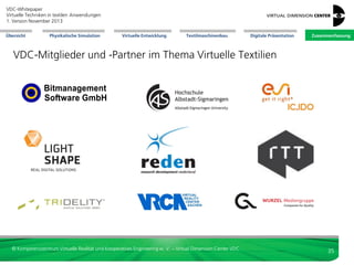 VDC-Whitepaper
Virtuelle Techniken in textilen Anwendungen
2. Version Dezember 2013
Übersicht

Physikalische Simulation

Virtuelle Entwicklung

Textilmaschinenbau

Digitale Präsentation

Zusammenfassung

Literatur
 Abadala, Neeharika, et. al.: Visualization of woven cloth. In: Per
Christensen and Daniel Cohen-Or (Editors): Eurographics Symposium
on Rendering, 2003
 Blume, Steffen: Konstruktion eines Gerätes zur Simulation von
Oberflächenstrukturen für den Einsatz in VR-Umgebungen,
Studienarbeit , Mai 2006
 Blume, Steffen: Entwicklung eines Realzeit-Deformationsmodells der
Fingerkuppe zur haptischen Kraftrückkopplung, Diplomarbeit, April
2007
 Finckh, Hermann: Prozesssimulation am ITV – Möglichkeiten für
Faserverbundstrukturen, 1. Fachkongress Composite Simulation,
Ludwigsburg, 2012
 Glöckner, Daniel: Analysis of Coupled Dynamical Systems Exemplified
by an Interactive Real-Time Simulation, Masterarbeit, Juli 2008
 Göllner, Olaf: Implementierung und Untersuchung numerischer
Algorithmen zur physikalischen Simulation auf CUDA-fähigen GPUs,
Bachelorarbeit, Mai 2009
 Hanel, Michael: Untersuchung und Implementation verschiedener
Kollisionserkennungsalgorithmen für deformierbare Körper,
Masterarbeit, August 2007
 Hunold, Jürgen: Automatisches Texturieren von Freiformflächen,
Diplomarbeit, Mai 1999
 Magnenat-Thalmann, Nadia; Volino, Pascal ; Bonanni, Ugo; Summers,
Ian R.; Bergamasco, Massimo; Salsedo, Fabio; Wolter, Franz-Erich:
From Physics-based Simulation to the Touching of Textiles: The
HAPTEX Project. In The International Journal of Virtual Reality 6
(2007), no. 3, 35-44.

 Pralle, Daniel: Parallelisierte Berechnung zur Fluiddynamik auf der Cell
B.E. Prozessorarchitektur, Masterarbeit, Juli 2009
 Preuin, Sebastian: Ein lernendes System zur taktilen Darstellung von
Textilien, Masterarbeit, August 2007
 Salsedo, F.; Fontana, M.; Tarri, F.; et al.: Architectural Design of the
Haptex System. In Proceedings of HAPTEX '05 - Workshop on Haptic
and Tactile Perception of Deformable Objects. Division of Computer
Graphics, University of Hannover, December 2005.
 Schulze, Malte: Virtual Reality Methods for Industrial Interior Design in
Automotive Engineering, Dissertation, Volkswagen AG, Virtual Reality
Lab, 2005.
 Seidl, Alexandra: Zehn Argumente für einen durchgängigen 3D-Prozess
und drei dagegen. In: fashion 03, Assyst GmbH, Aschheim-Dornach,
2012
 Vogt, Karsten: Entwicklung eines Verfahrens zur Realzeit-Simulation
von Textilien unter Verwendung von progressiven Meshs Diplomarbeit,
September 2006
 Volino, P.; Davy, P.; Bonanni, U.; Magnenat-Thalmann, N.; Böttcher, G.;
Allerkamp, D.; Wolter, F.-E.: From measured physical parameters to the
haptic feeling of fabric. In Proceedings of HAPTEX '05 - Workshop on
Haptic and Tactile Perception of Deformable Objects. Division of
Computer Graphics, University of Hannover, December 2005.

© Kompetenzzentrum Virtuelle Realität und Kooperatives Engineering w. V. – Virtual Dimension Center VDC

35

 