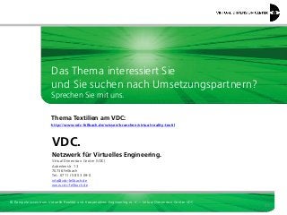 Das Thema interessiert Sie
und Sie suchen nach Umsetzungspartnern?
Sprechen Sie mit uns.
Thema Textilien am VDC:
http://www.vdc-fellbach.de/wissen/branchen/virtual-reality-textil

VDC.
Netzwerk für Virtuelles Engineering.
Virtual Dimension Center (VDC)
Auberlenstr. 13
70736 Fellbach
Tel.: 0711 / 58 53 09-0
info@vdc-fellbach.de
www.vdc-fellbach.de

© Kompetenzzentrum Virtuelle Realität und Kooperatives Engineering w. V. – Virtual Dimension Center VDC

37

 