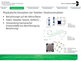 VDC-Whitepaper
Virtuelle Techniken in textilen Anwendungen
2. Version Dezember 2013
Übersicht

Physikalische Simulation

Virtuelle Entwicklung

Textilmaschinenbau

Digitale Präsentation

Zusammenfassung

Physikalische Simulation von Textilien: Struktursimulation
 Betrachtungen auf der Mikro-Ebene
 Faden, Gewebe, Gewirk, Geflecht,…
 Verwendung mechanischer
Ersatzmodelle (zur Beschleunigung
Berechnung)

Bild: Peirce

Bild: Peirce

Bild: Peirce

© Kompetenzzentrum Virtuelle Realität und Kooperatives Engineering w. V. – Virtual Dimension Center VDC

Peirce’s
geometrisches
Gewebemodell

Peirce’s
geometrisches
Gewebemodell

Nahbetrachtung
Gewebe,
korrespondierendes
Partikel-Modell

4

 