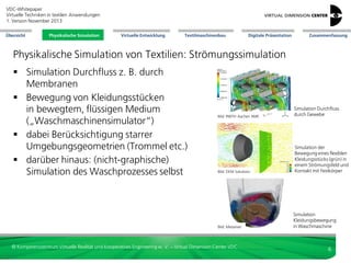 VDC-Whitepaper
Virtuelle Techniken in textilen Anwendungen
2. Version Dezember 2013
Übersicht

Physikalische Simulation

Virtuelle Entwicklung

Textilmaschinenbau

Digitale Präsentation

Zusammenfassung

Physikalische Simulation von Textilien: Strömungssimulation
 Simulation Durchfluss z. B. durch
Membranen
 Bewegung von Kleidungsstücken
in bewegtem, flüssigen Medium
(„Waschmaschinensimulator“)
 dabei Berücksichtigung starrer
Umgebungsgeometrien (Trommel etc.)
 darüber hinaus: (nicht-graphische)
Simulation des Waschprozesses selbst

Bild: RWTH Aachen AME

Simulation Durchfluss
durch Gewebe

Bild: DEM Solutions

Simulation der
Bewegung eines flexiblen
Kleidungsstücks (grün) in
einem Strömungsfeld und
Kontakt mit Festkörper

Bild: Metariver

© Kompetenzzentrum Virtuelle Realität und Kooperatives Engineering w. V. – Virtual Dimension Center VDC

Simulation
Kleidungsbewegung
in Waschmaschine

6

 