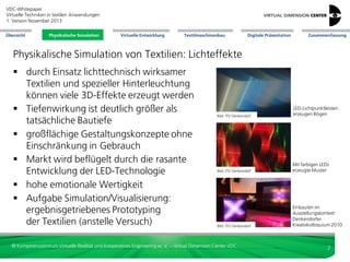 VDC-Whitepaper
Virtuelle Techniken in textilen Anwendungen
2. Version Dezember 2013
Übersicht

Physikalische Simulation

Virtuelle Entwicklung

Textilmaschinenbau

Digitale Präsentation

Zusammenfassung

Physikalische Simulation von Textilien: Lichteffekte
 durch Einsatz lichttechnisch wirksamer
Textilien und spezieller Hinterleuchtung
können viele 3D-Effekte erzeugt werden
 Tiefenwirkung ist deutlich größer als
tatsächliche Bautiefe
 großflächige Gestaltungskonzepte ohne
Einschränkung in Gebrauch
 Markt wird beflügelt durch die rasante
Entwicklung der LED-Technologie
 hohe emotionale Wertigkeit
 Aufgabe Simulation/Visualisierung:
ergebnisgetriebenes Prototyping
der Textilien (anstelle Versuch)

Bild: ITV Denkendorf

LED-Lichtpunktleisten
erzeugen Bögen

Bild: ITV Denkendorf

Mit farbigen LEDs
erzeugte Muster

Bild: ITV Denkendorf

Einbauten im
Ausstellungskontext:
Denkendorfer
Kreativkolloquium 2010

© Kompetenzzentrum Virtuelle Realität und Kooperatives Engineering w. V. – Virtual Dimension Center VDC

7

 
