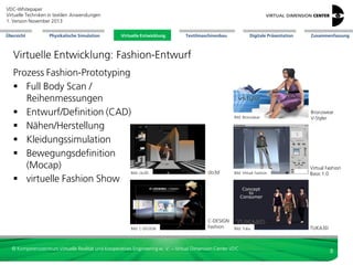 VDC-Whitepaper
Virtuelle Techniken in textilen Anwendungen
2. Version Dezember 2013
Übersicht

Physikalische Simulation

Virtuelle Entwicklung
Virtuelle Entwicklung

Textilmaschinenbau

Digitale Präsentation

Zusammenfassung

Virtuelle Entwicklung: Fashion-Entwurf
Prozess Fashion-Prototyping
 Full Body Scan /
Reihenmessungen
 Entwurf/Definition (CAD)
 Nähen/Herstellung
 Kleidungssimulation
 Bewegungsdefinition
(Mocap)
Bild: clo3D
 virtuelle Fashion Show

Bild: C-DESIGN

Bild: Bronzwear

Bronzwear
V-Styler

clo3d

Bild: Virtual Fashion

Virtual Fashion
Basic 1.0

C-DESIGN
Fashion

Bild: Tuka

TUKA3D

© Kompetenzzentrum Virtuelle Realität und Kooperatives Engineering w. V. – Virtual Dimension Center VDC

8

 