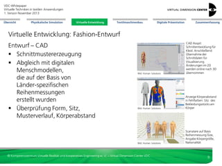 VDC-Whitepaper
Virtuelle Techniken in textilen Anwendungen
2. Version Dezember 2013
Übersicht

Physikalische Simulation

Virtuelle Entwicklung
Virtuelle Entwicklung

Textilmaschinenbau

Digitale Präsentation

Zusammenfassung

Virtuelle Entwicklung: Fashion-Entwurf

Bild: Human Solutions

CAD Assyst:
Schnittentwicklung für
Kleid. Anschließend
Übernahme der
Schnittdaten für
Visualisierung.
Änderungen im 2D
werden online nach 3D
übernommen

Bild: Human Solutions

Anzeige Körperabstand
in Fehlfarben: Sitz des
Bekleidungsstücks am
Körper

Bild: Human Solutions

Entwurf – CAD
 Schnittmustererzeugung
 Abgleich mit digitalen
Menschmodellen,
die auf der Basis von
Länder-spezifischen
Reihenmessungen
erstellt wurden
 Überprüfung Form, Sitz,
Musterverlauf, Körperabstand

Scanatare auf Basis
Reihenmessung iSize,
Angabe Körpergröße,
Nationalität

© Kompetenzzentrum Virtuelle Realität und Kooperatives Engineering w. V. – Virtual Dimension Center VDC

9

 